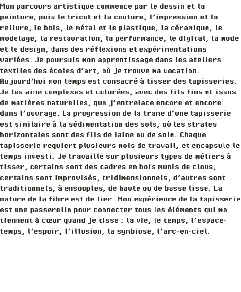 Mon parcours artistique commence par le dessin et la peinture, puis le tricot et la couture, l’impression et la reliure, le bois, le métal et le plastique, la céramique, le modelage, la restauration, la performance, le digital, la mode et le design, dans des réflexions et expérimentations variées. Je poursuis mon apprentissage dans les ateliers textiles des écoles d’art, où je trouve ma vocation. Aujourd’hui mon temps est consacré à tisser des tapisseries. Je les aime complexes et colorées, avec des fils fins et issus de matières naturelles, que j’entrelace encore et encore dans l’ouvrage. La progression de la trame d’une tapisserie est similaire à la sédimentation des sols, où les strates horizontales sont des fils de laine ou de soie. Chaque tapisserie requiert plusieurs mois de travail, et encapsule le temps investi. Je travaille sur plusieurs types de métiers à tisser, certains sont des cadres en bois munis de clous, certains sont improvisés, tridimensionnels, d’autres sont traditionnels, à ensouples, de haute ou de basse lisse. La nature de la fibre est de lier. Mon expérience de la tapisserie est une passerelle pour connecter tous les éléments qui me tiennent à cœur quand je tisse : la vie, le temps, l’espace-temps, l’espoir, l’illusion, la symbiose, l’arc-en-ciel. 