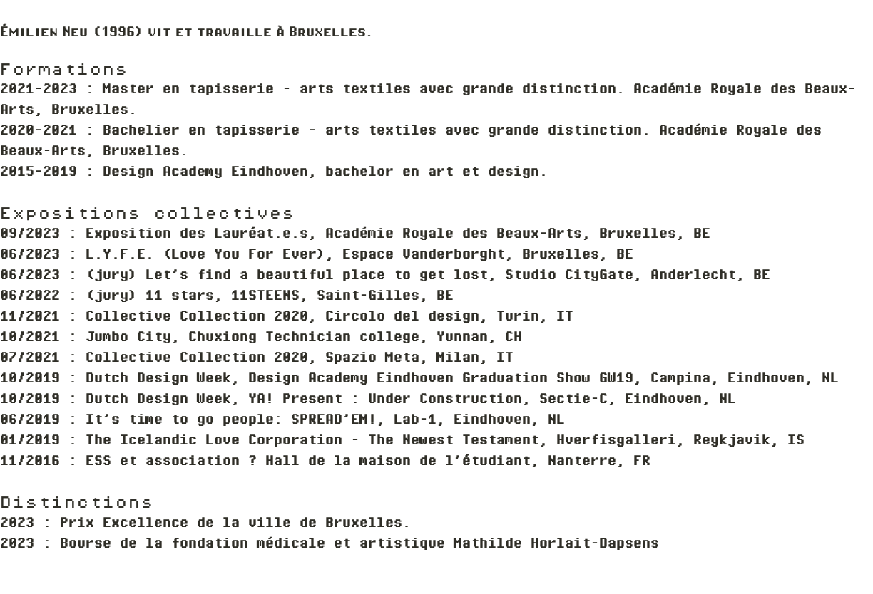  Émilien Neu (1996) vit et travaille à Bruxelles. Formations 2021-2023 : Master en tapisserie - arts textiles avec grande distinction. Académie Royale des Beaux-Arts, Bruxelles. 2020-2021 : Bachelier en tapisserie - arts textiles avec grande distinction. Académie Royale des Beaux-Arts, Bruxelles. 2015-2019 : Design Academy Eindhoven, bachelor en art et design. Expositions collectives 09/2023 : Exposition des Lauréat.e.s, Académie Royale des Beaux-Arts, Bruxelles, BE 06/2023 : L.Y.F.E. (Love You For Ever), Espace Vanderborght, Bruxelles, BE 06/2023 : (jury) Let’s find a beautiful place to get lost, Studio CityGate, Anderlecht, BE 06/2022 : (jury) 11 stars, 11STEENS, Saint-Gilles, BE 11/2021 : Collective Collection 2020, Circolo del design, Turin, IT 10/2021 : Jumbo City, Chuxiong Technician college, Yunnan, CH 07/2021 : Collective Collection 2020, Spazio Meta, Milan, IT 10/2019 : Dutch Design Week, Design Academy Eindhoven Graduation Show GW19, Campina, Eindhoven, NL 10/2019 : Dutch Design Week, YA! Present : Under Construction, Sectie-C, Eindhoven, NL 06/2019 : It’s time to go people: SPREAD’EM!, Lab-1, Eindhoven, NL 01/2019 : The Icelandic Love Corporation - The Newest Testament, Hverfisgalleri, Reykjavik, IS 11/2016 : ESS et association ? Hall de la maison de l’étudiant, Nanterre, FR Distinctions 2023 : Prix Excellence de la ville de Bruxelles. 2023 : Bourse de la fondation médicale et artistique Mathilde Horlait-Dapsens 