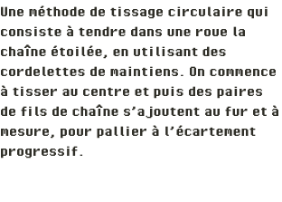 Une méthode de tissage circulaire qui consiste à tendre dans une roue la chaîne étoilée, en utilisant des cordelettes de maintiens. On commence à tisser au centre et puis des paires de fils de chaîne s’ajoutent au fur et à mesure, pour pallier à l’écartement progressif. 