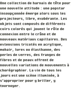 Une collection de harnais de tête pour une nouvelle attitude : une popstar insoupçonnée émerge alors sous les projecteurs, libre, exubérante. Les objets sont composés de différents cuirs colorés qui jouent le rôle de connexion entre le crâne et de nouveaux matériaux capillaires. Des extensions tricotés en acrylique, mohair, lurex ou élasthanne, des perles de verres, des franges de fibres et de peaux offrent de nouvelles variations de mouvements à chorégraphier. La vie de tous les jours est une scène illuminée, à s’approprier pour y briller, y tournoyer.